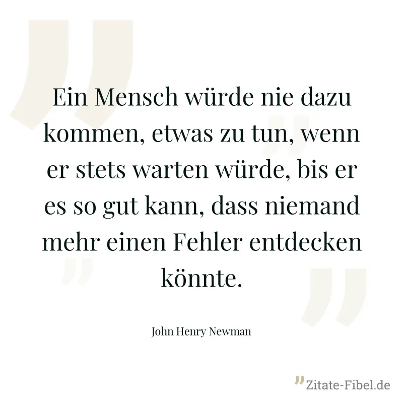 Ein Mensch würde nie dazu kommen, etwas zu tun, wenn er stets warten würde, bis er es so gut kann, dass niemand mehr einen Fehler entdecken könnte. - John Henry Newman