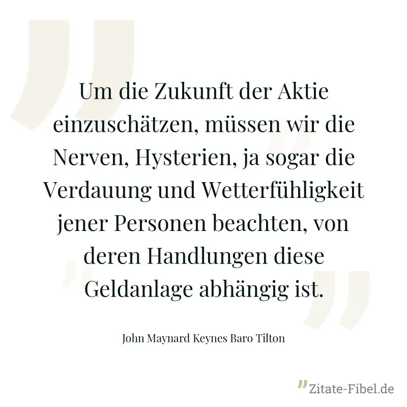 Um die Zukunft der Aktie einzuschätzen, müssen wir die Nerven, Hysterien, ja sogar die Verdauung und Wetterfühligkeit jener Personen beachten, von deren Handlungen diese Geldanlage abhängig ist. - John Maynard Keynes Baro Tilton