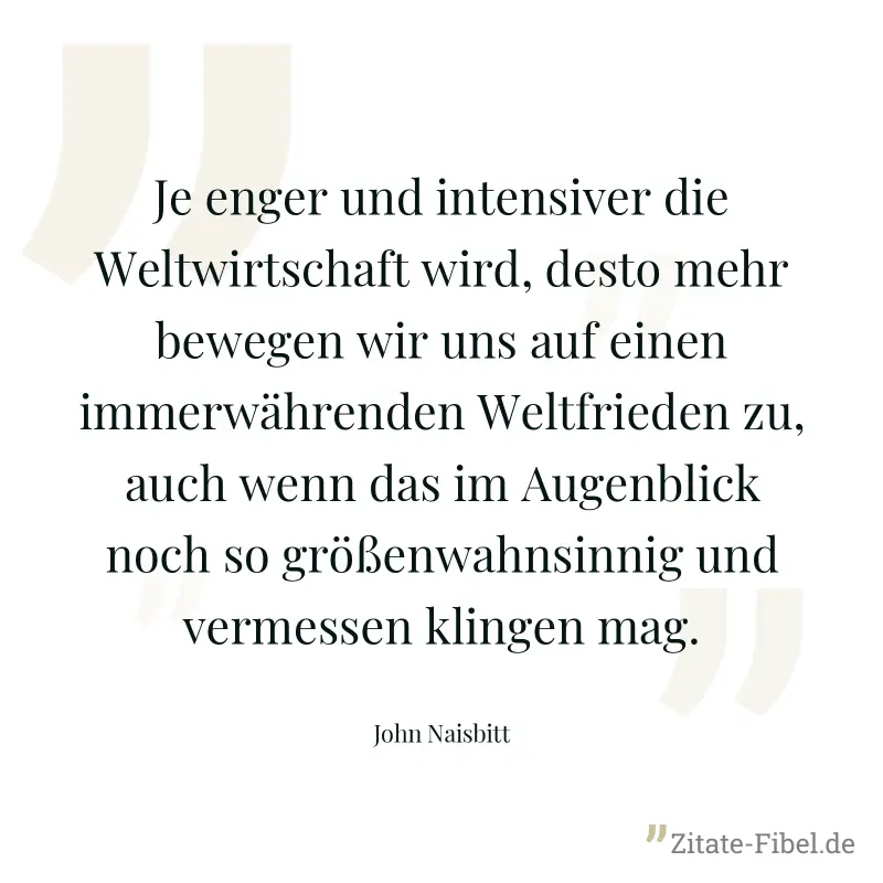 Je enger und intensiver die Weltwirtschaft wird, desto mehr bewegen wir uns auf einen immerwährenden Weltfrieden zu, auch wenn das im Augenblick noch so größenwahnsinnig und vermessen klingen mag. - John Naisbitt