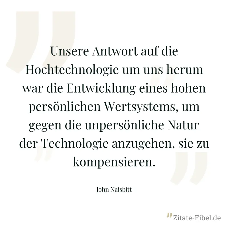 Unsere Antwort auf die Hochtechnologie um uns herum war die Entwicklung eines hohen persönlichen Wertsystems, um gegen die unpersönliche Natur der Technologie anzugehen, sie zu kompensieren. - John Naisbitt