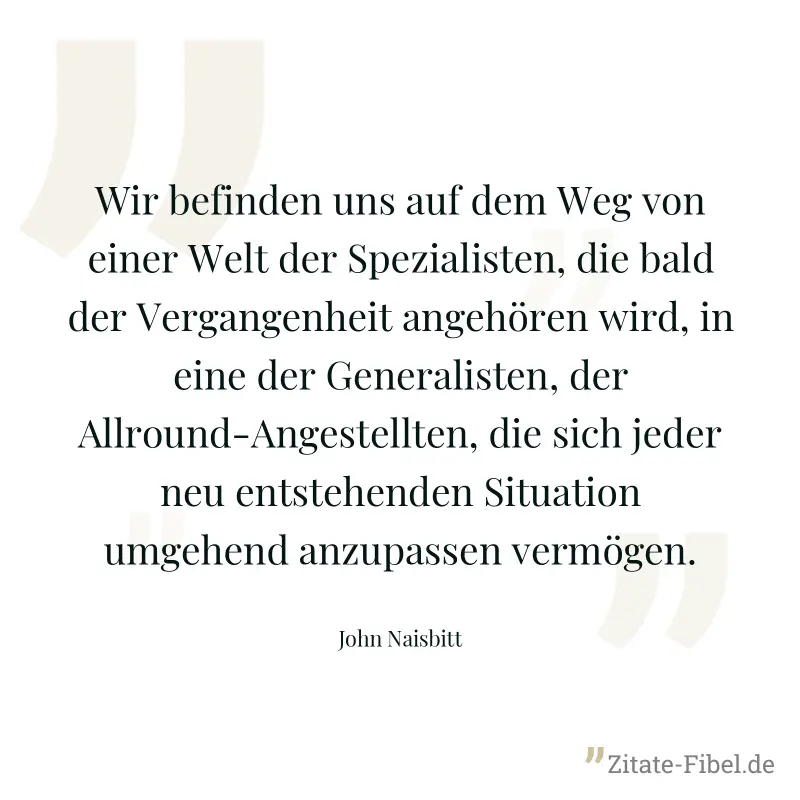 Wir befinden uns auf dem Weg von einer Welt der Spezialisten, die bald der Vergangenheit angehören wird, in eine der Generalisten, der Allround-Angestellten, die sich jeder neu entstehenden Situation  - John Naisbitt