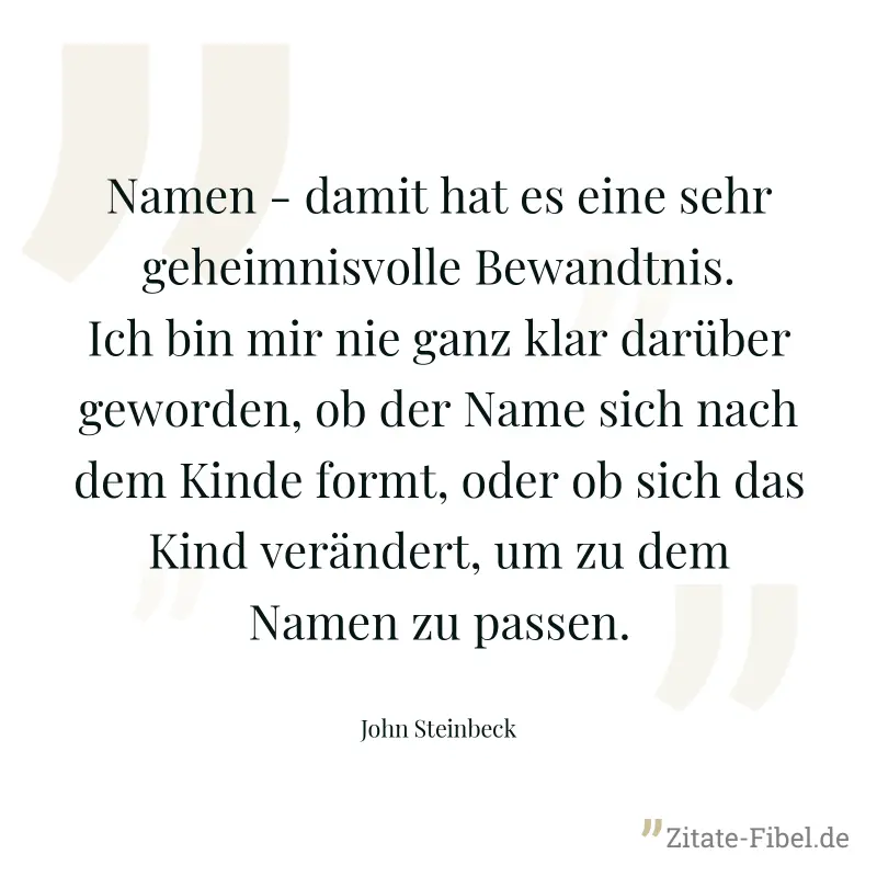 Namen - damit hat es eine sehr geheimnisvolle Bewandtnis. Ich bin mir nie ganz klar darüber geworden, ob der Name sich nach dem Kinde formt, oder ob sich das Kind verändert, um zu dem Namen zu passen. - John Steinbeck
