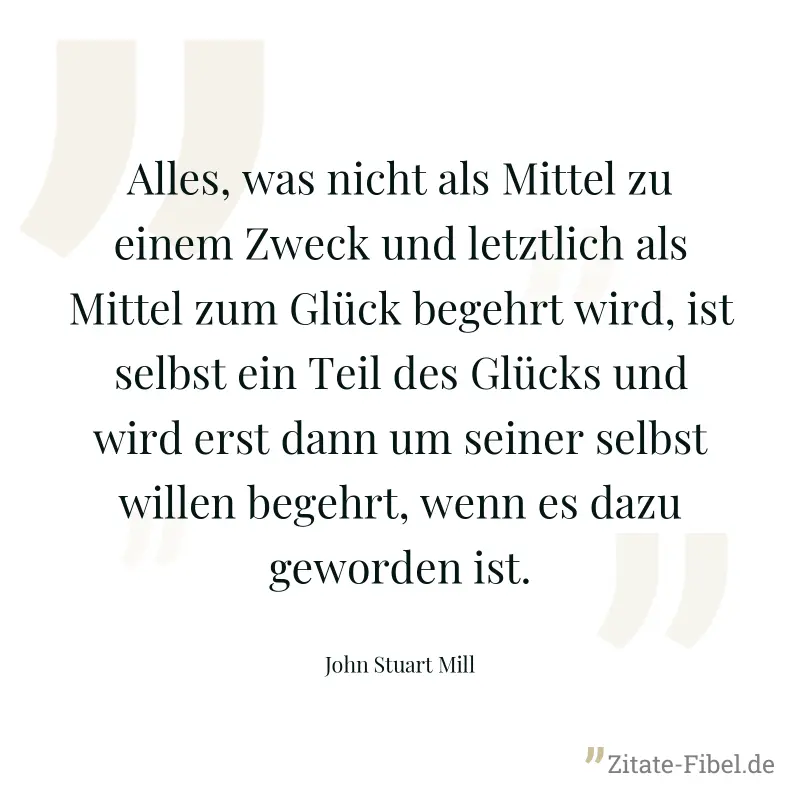 Alles, was nicht als Mittel zu einem Zweck und letztlich als Mittel zum Glück begehrt wird, ist selbst ein Teil des Glücks und wird erst dann um seiner selbst willen begehrt, wenn es dazu geworden ist - John Stuart Mill