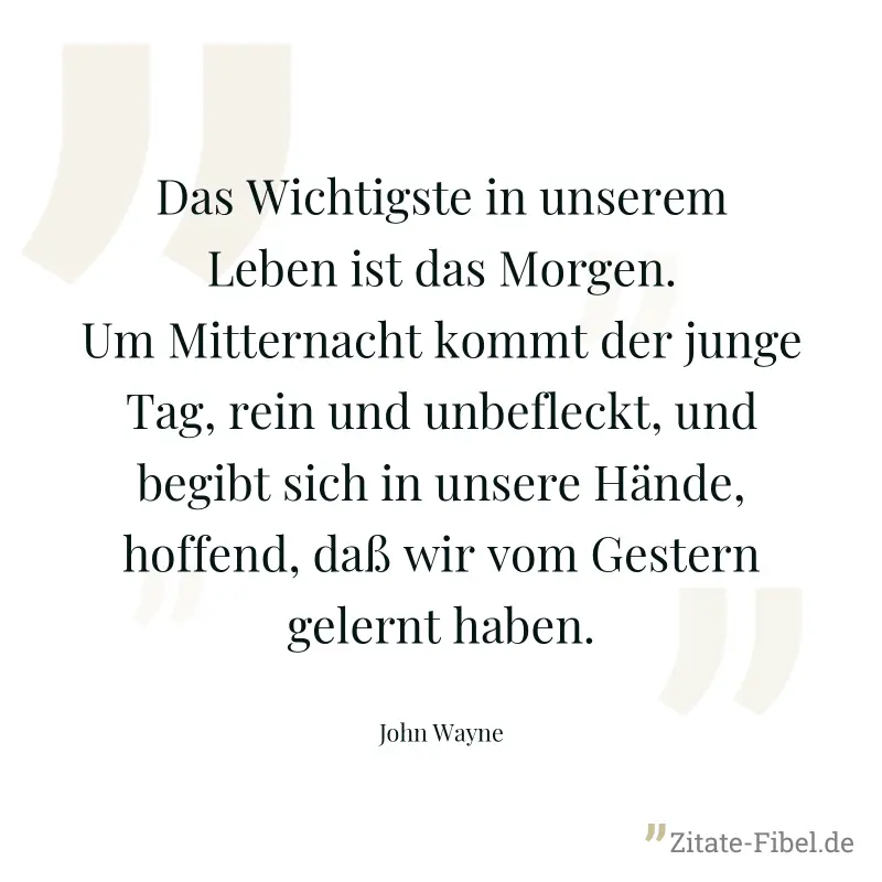 Das Wichtigste in unserem Leben ist das Morgen. Um Mitternacht kommt der junge Tag, rein und unbefleckt, und begibt sich in unsere Hände, hoffend, daß wir vom Gestern gelernt haben. - John Wayne