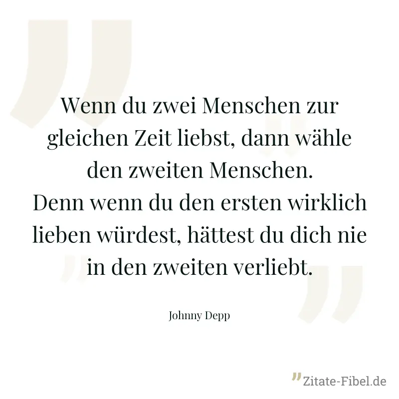 Wenn du zwei Menschen zur gleichen Zeit liebst, dann wähle den zweiten Menschen. Denn wenn du den ersten wirklich lieben würdest, hättest du dich nie in den zweiten verliebt. - Johnny Depp