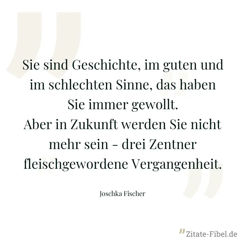 Sie sind Geschichte, im guten und im schlechten Sinne, das haben Sie immer gewollt. Aber in Zukunft werden Sie nicht mehr sein - drei Zentner fleischgewordene Vergangenheit. - Joschka Fischer