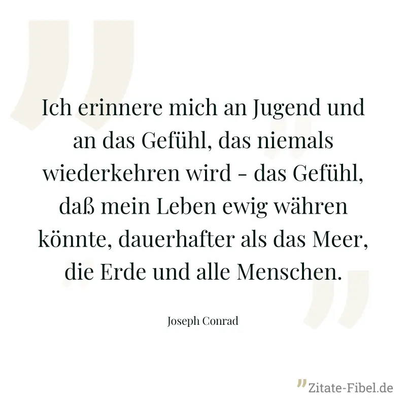 Ich erinnere mich an Jugend und an das Gefühl, das niemals wiederkehren wird - das Gefühl, daß mein Leben ewig währen könnte, dauerhafter als das Meer, die Erde und alle Menschen. - Joseph Conrad