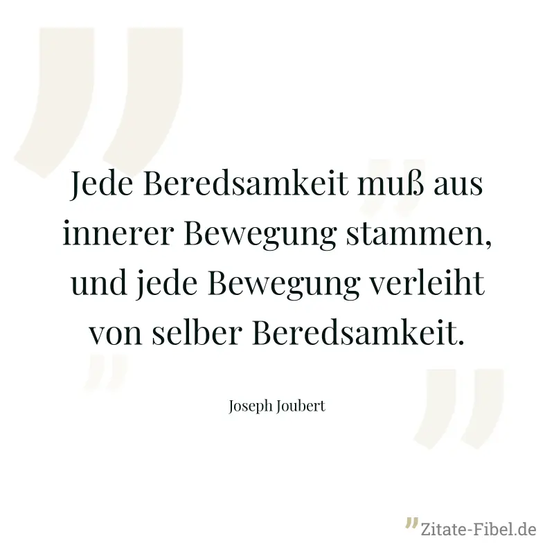 Jede Beredsamkeit muß aus innerer Bewegung stammen, und jede Bewegung verleiht von selber Beredsamkeit. - Joseph Joubert