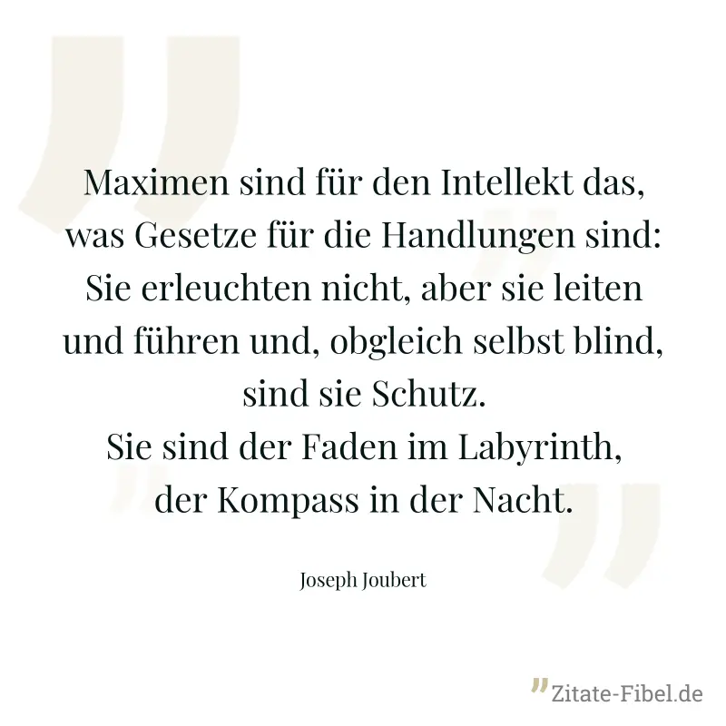 Maximen sind für den Intellekt das, was Gesetze für die Handlungen sind: Sie erleuchten nicht, aber sie leiten und führen und, obgleich selbst blind, sind sie Schutz. Sie sind der Faden im Labyrinth,  - Joseph Joubert