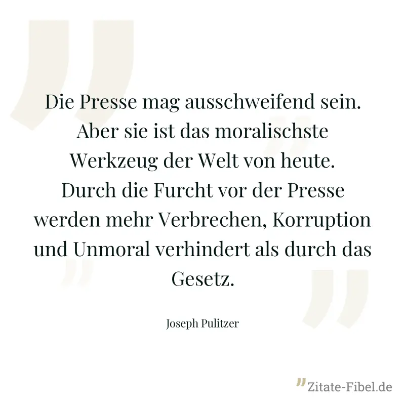 Die Presse mag ausschweifend sein. Aber sie ist das moralischste Werkzeug der Welt von heute. Durch die Furcht vor der Presse werden mehr Verbrechen, Korruption und Unmoral verhindert als durch das Ge - Joseph Pulitzer