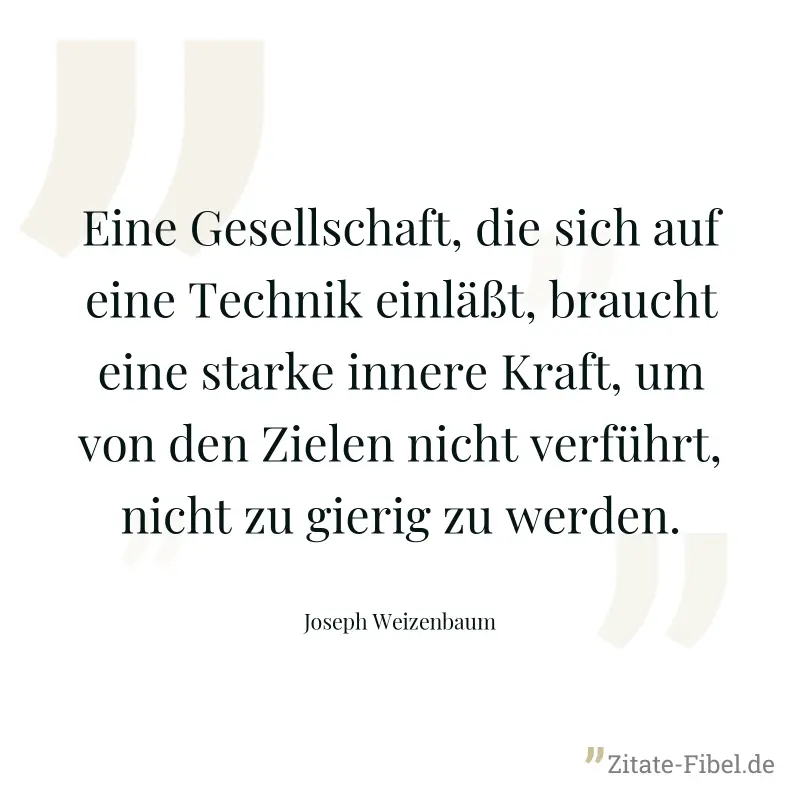 Eine Gesellschaft, die sich auf eine Technik einläßt, braucht eine starke innere Kraft, um von den Zielen nicht verführt, nicht zu gierig zu werden. - Joseph Weizenbaum