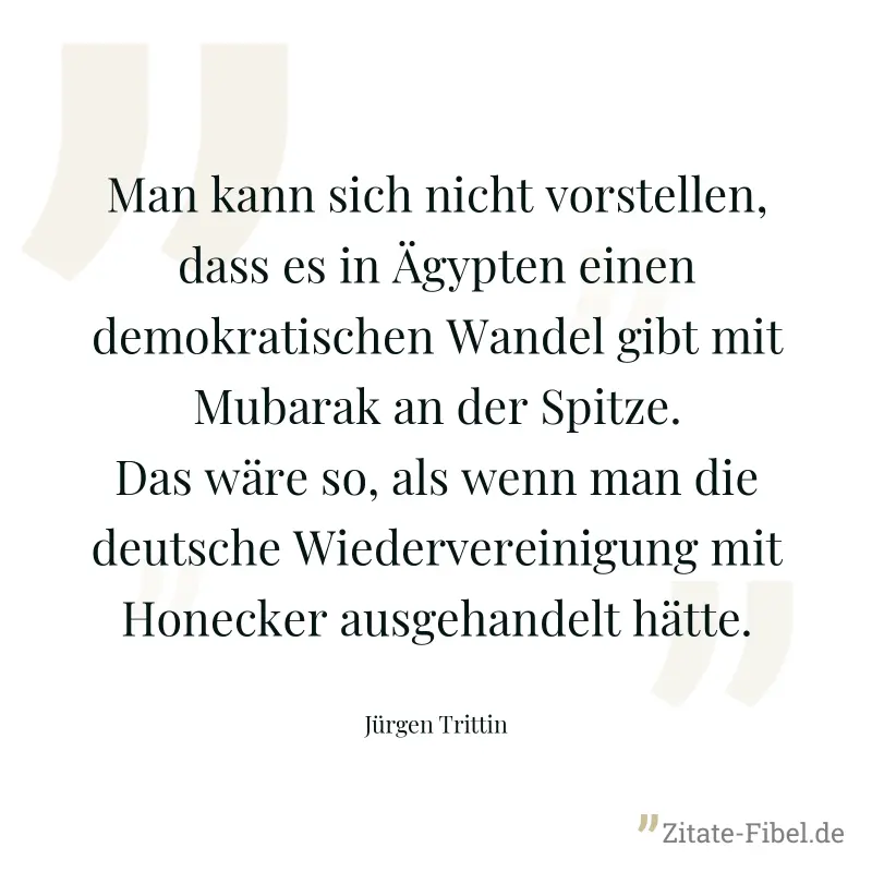 Man kann sich nicht vorstellen, dass es in Ägypten einen demokratischen Wandel gibt mit Mubarak an der Spitze. Das wäre so, als wenn man die deutsche Wiedervereinigung mit Honecker ausgehandelt hätte. - Jürgen Trittin