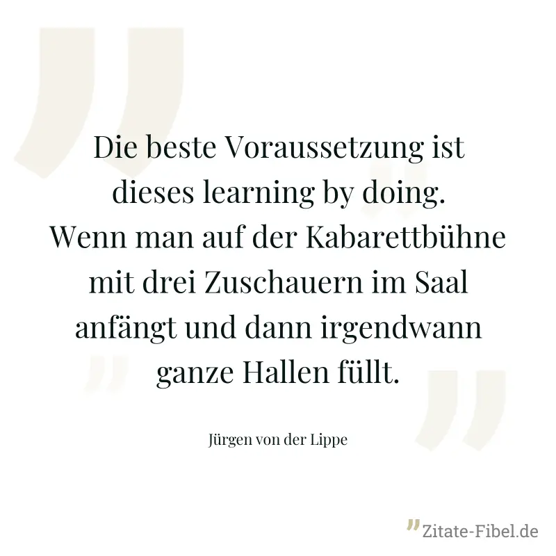 Die beste Voraussetzung ist dieses learning by doing. Wenn man auf der Kabarettbühne mit drei Zuschauern im Saal anfängt und dann irgendwann ganze Hallen füllt. - Jürgen von der Lippe