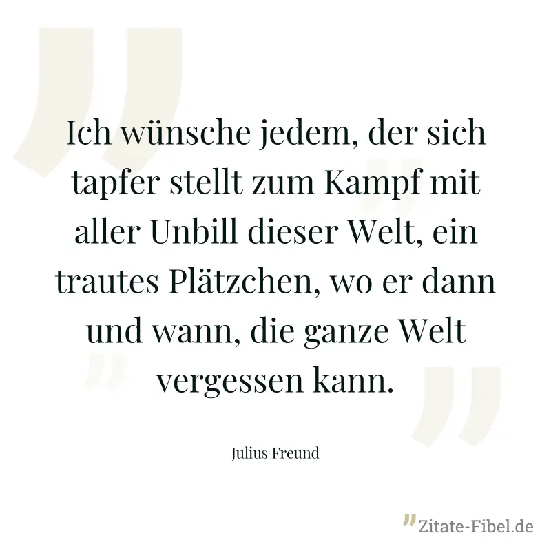 Ich wünsche jedem, der sich tapfer stellt zum Kampf mit aller Unbill dieser Welt, ein trautes Plätzchen, wo er dann und wann, die ganze Welt vergessen kann. - Julius Freund