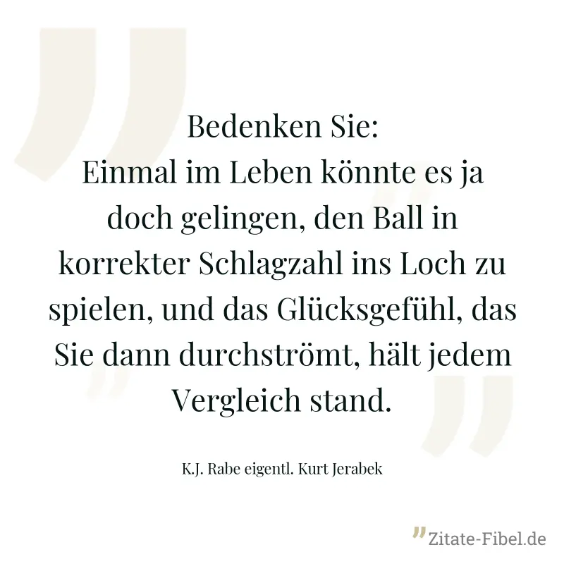 Bedenken Sie: Einmal im Leben könnte es ja doch gelingen, den Ball in korrekter Schlagzahl ins Loch zu spielen, und das Glücksgefühl, das Sie dann durchströmt, hält jedem Vergleich stand. - K.J. Rabe eigentl. Kurt Jerabek