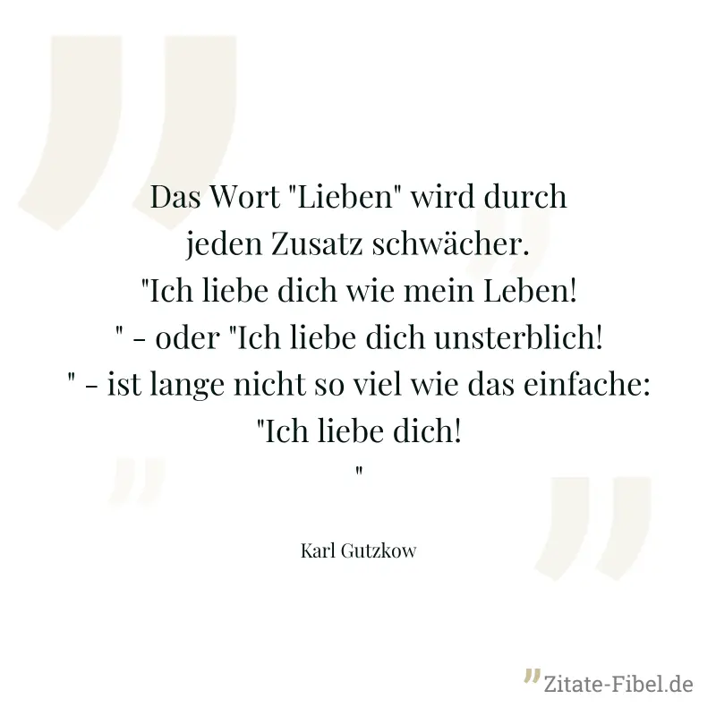 Das Wort "Lieben" wird durch jeden Zusatz schwächer. "Ich liebe dich wie mein Leben!" - oder "Ich liebe dich unsterblich!" - ist lange nicht so viel wie das einfache: "Ich liebe dich!" - Karl Gutzkow