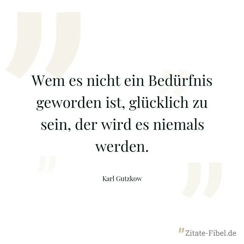 Wem es nicht ein Bedürfnis geworden ist, glücklich zu sein, der wird es niemals werden. - Karl Gutzkow