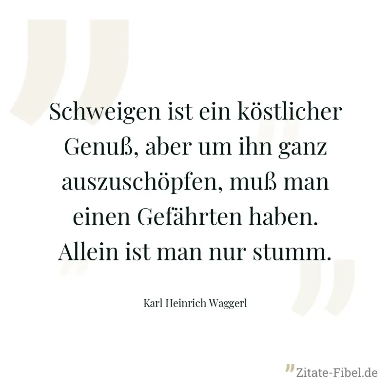 Schweigen ist ein köstlicher Genuß, aber um ihn ganz auszuschöpfen, muß man einen Gefährten haben. Allein ist man nur stumm. - Karl Heinrich Waggerl