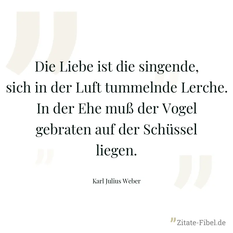 Die Liebe ist die singende, sich in der Luft tummelnde Lerche. In der Ehe muß der Vogel gebraten auf der Schüssel liegen. - Karl Julius Weber