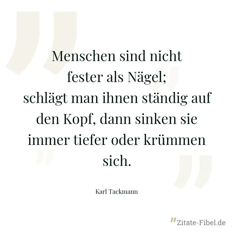 Menschen sind nicht fester als Nägel; schlägt man ihnen ständig auf den Kopf, dann sinken sie immer tiefer oder krümmen sich. - Karl Tackmann