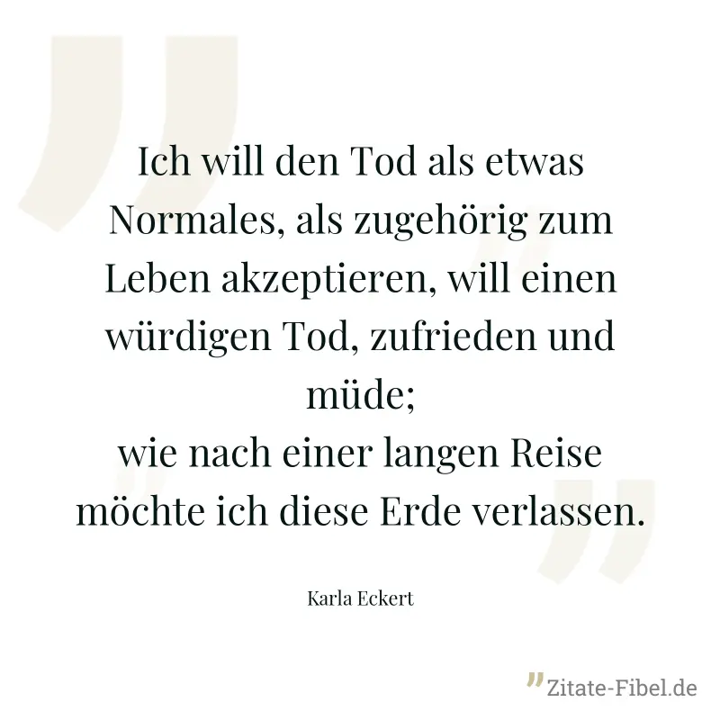 Ich will den Tod als etwas Normales, als zugehörig zum Leben akzeptieren, will einen würdigen Tod, zufrieden und müde; wie nach einer langen Reise möchte ich diese Erde verlassen. - Karla Eckert