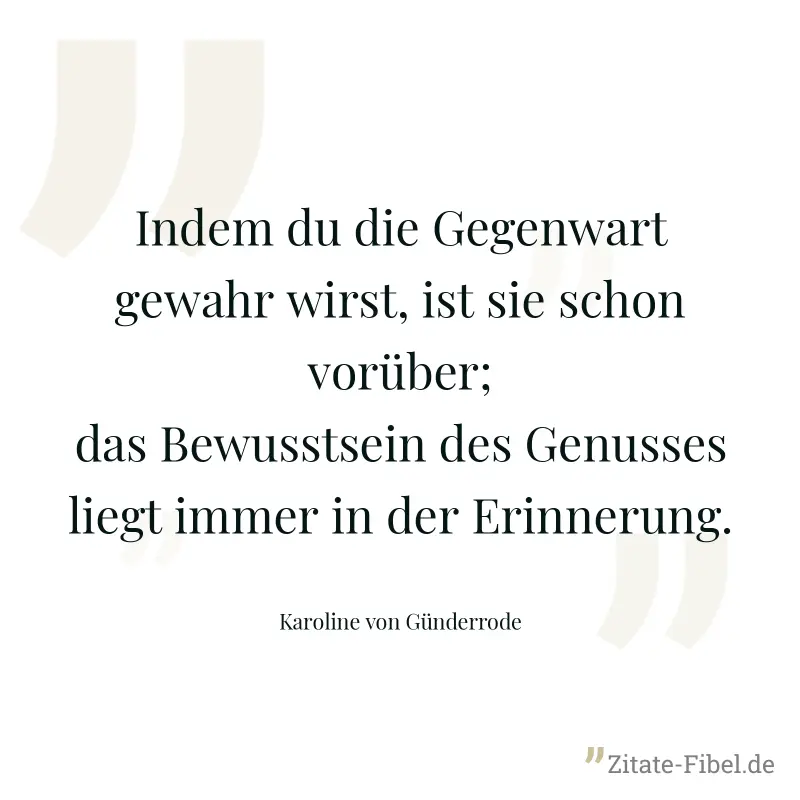 Indem du die Gegenwart gewahr wirst, ist sie schon vorüber; das Bewusstsein des Genusses liegt immer in der Erinnerung. - Karoline von Günderrode