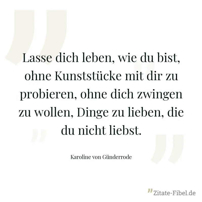 Lasse dich leben, wie du bist, ohne Kunststücke mit dir zu probieren, ohne dich zwingen zu wollen, Dinge zu lieben, die du nicht liebst. - Karoline von Günderrode