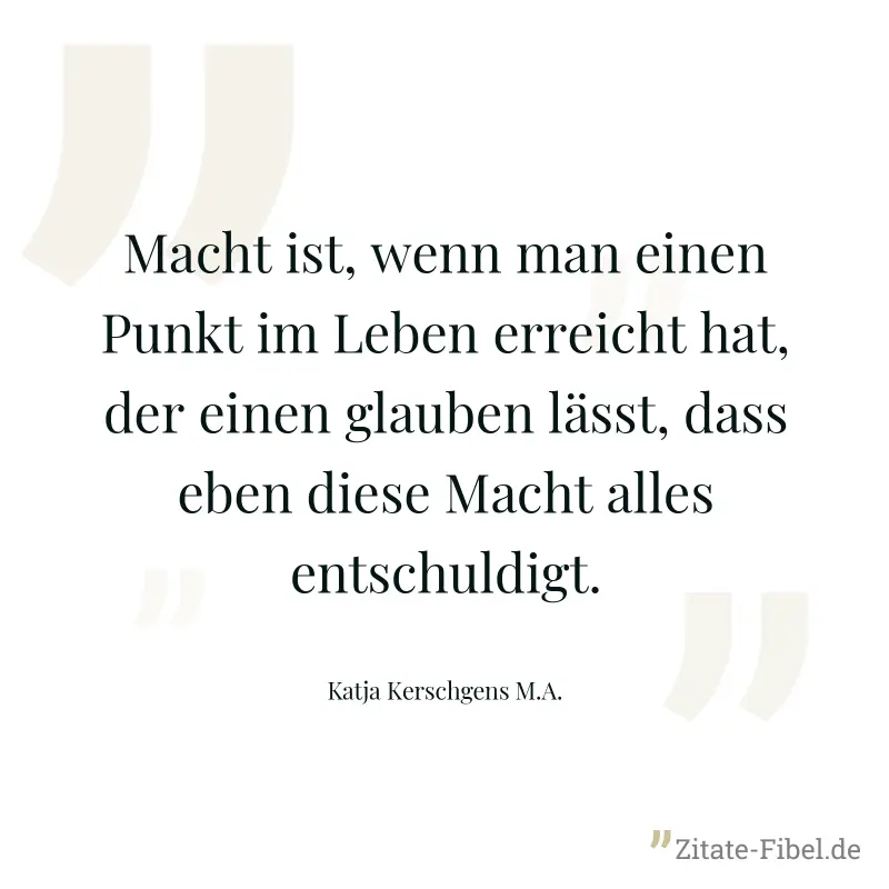Macht ist, wenn man einen Punkt im Leben erreicht hat, der einen glauben lässt, dass eben diese Macht alles entschuldigt. - Katja Kerschgens M.A.