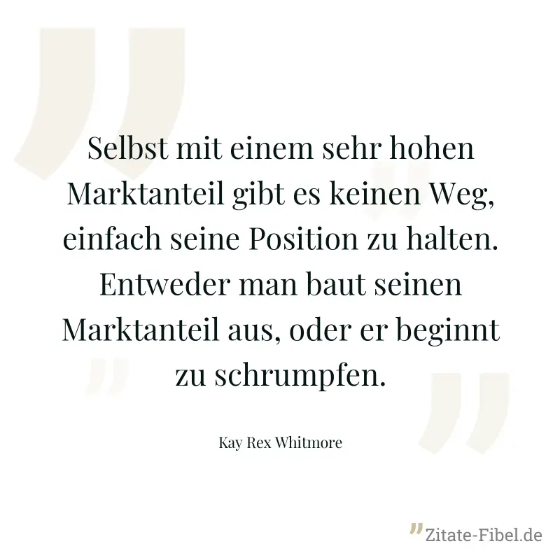 Selbst mit einem sehr hohen Marktanteil gibt es keinen Weg, einfach seine Position zu halten. Entweder man baut seinen Marktanteil aus, oder er beginnt zu schrumpfen. - Kay Rex Whitmore