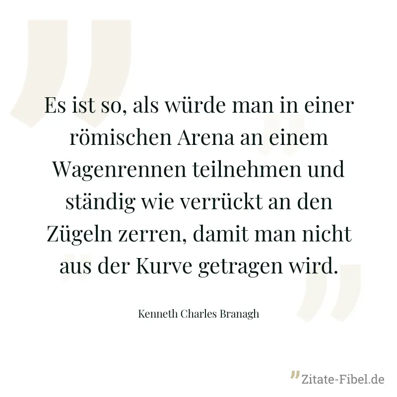 Es ist so, als würde man in einer römischen Arena an einem Wagenrennen teilnehmen und ständig wie verrückt an den Zügeln zerren, damit man nicht aus der Kurve getragen wird. - Kenneth Charles Branagh