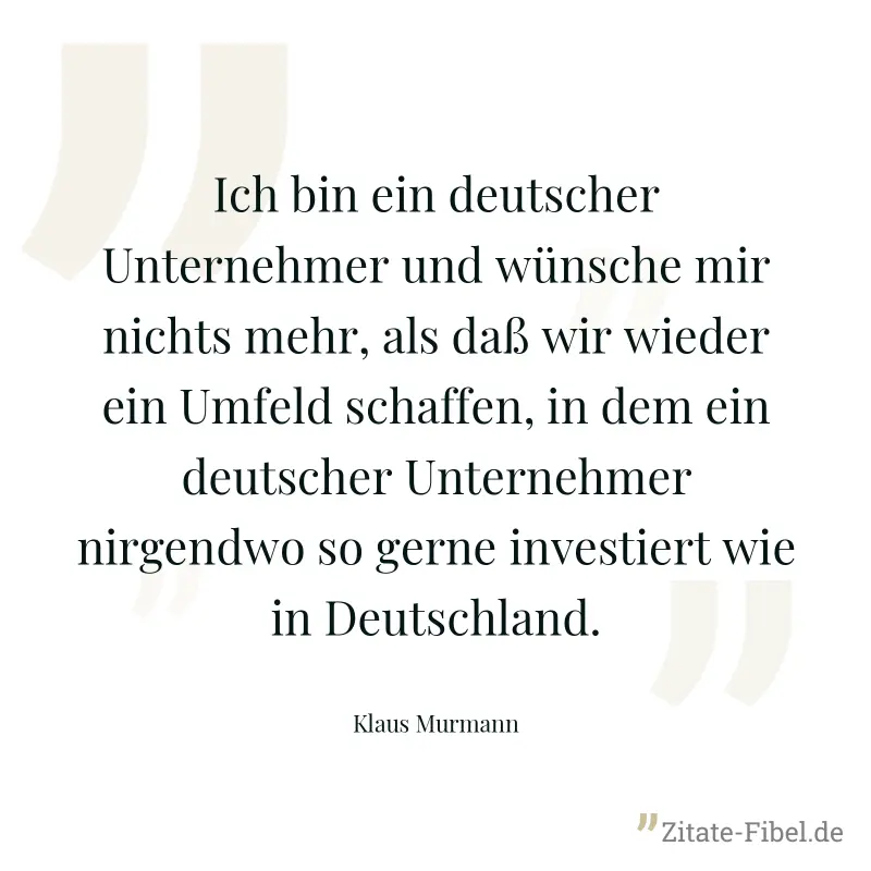 Ich bin ein deutscher Unternehmer und wünsche mir nichts mehr, als daß wir wieder ein Umfeld schaffen, in dem ein deutscher Unternehmer nirgendwo so gerne investiert wie in Deutschland. - Klaus Murmann