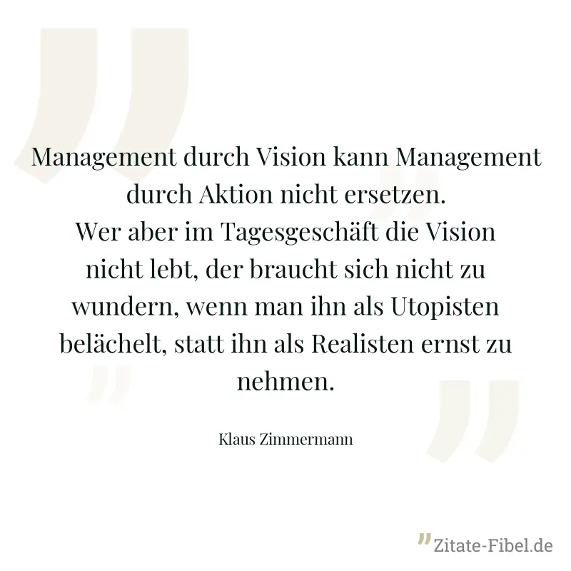 Management durch Vision kann Management durch Aktion nicht ersetzen. Wer aber im Tagesgeschäft die Vision nicht lebt, der braucht sich nicht zu wundern, wenn man ihn als Utopisten belächelt, statt ihn - Klaus Zimmermann