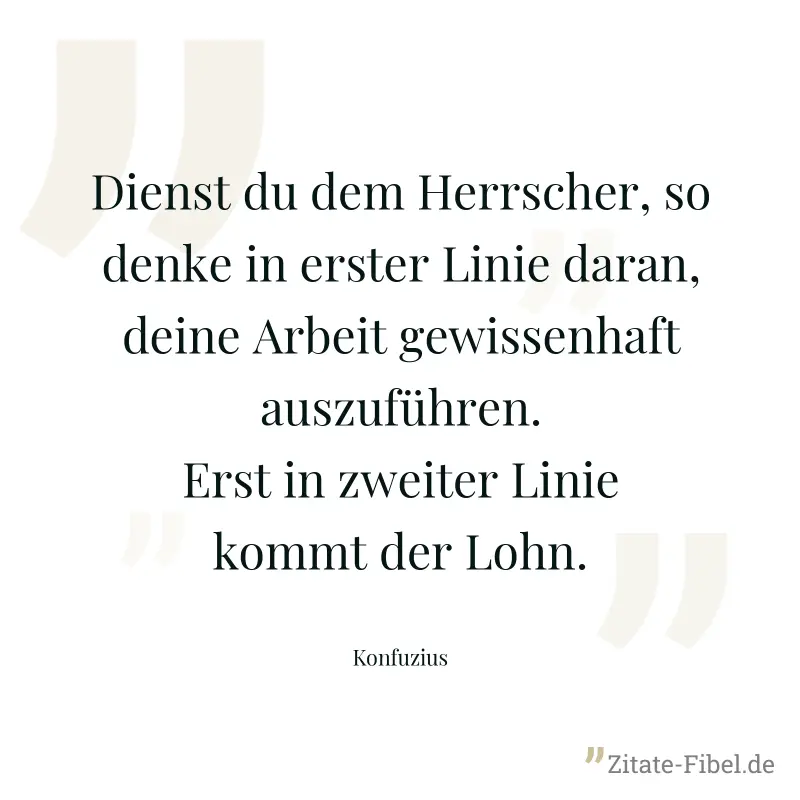 Dienst du dem Herrscher, so denke in erster Linie daran, deine Arbeit gewissenhaft auszuführen. Erst in zweiter Linie kommt der Lohn. - Konfuzius