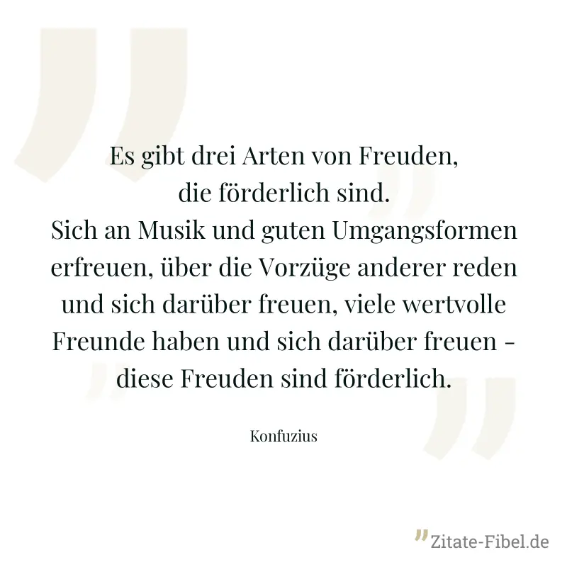 Es gibt drei Arten von Freuden, die förderlich sind. Sich an Musik und guten Umgangsformen erfreuen, über die Vorzüge anderer reden und sich darüber freuen, viele wertvolle Freunde haben und sich darü - Konfuzius