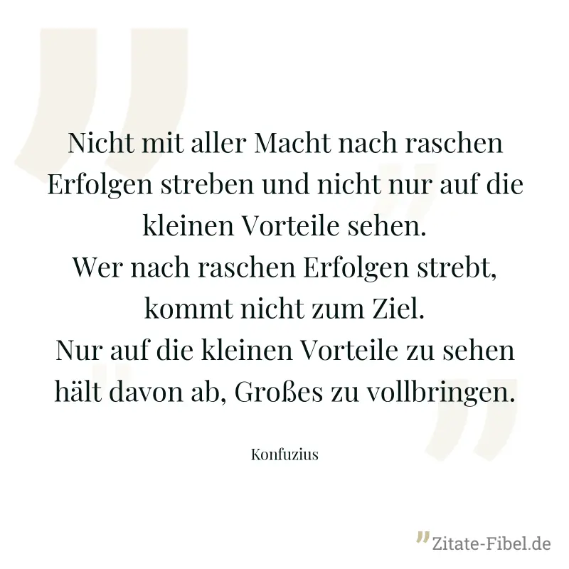 Nicht mit aller Macht nach raschen Erfolgen streben und nicht nur auf die kleinen Vorteile sehen. Wer nach raschen Erfolgen strebt, kommt nicht zum Ziel. Nur auf die kleinen Vorteile zu sehen hält dav - Konfuzius