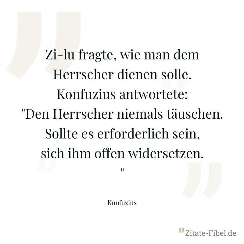 Zi-lu fragte, wie man dem Herrscher dienen solle. Konfuzius antwortete: "Den Herrscher niemals täuschen. Sollte es erforderlich sein, sich ihm offen widersetzen." - Konfuzius