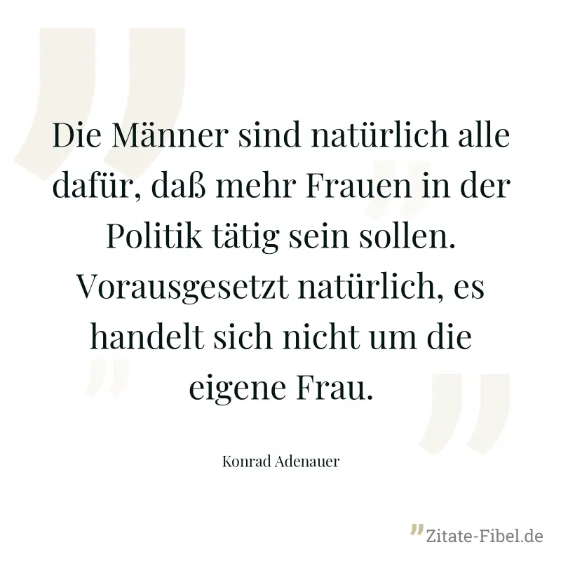 Die Männer sind natürlich alle dafür, daß mehr Frauen in der Politik tätig sein sollen. Vorausgesetzt natürlich, es handelt sich nicht um die eigene Frau. - Konrad Adenauer