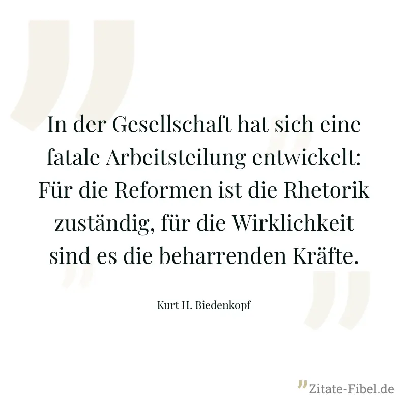 In der Gesellschaft hat sich eine fatale Arbeitsteilung entwickelt: Für die Reformen ist die Rhetorik zuständig, für die Wirklichkeit sind es die beharrenden Kräfte. - Kurt H. Biedenkopf