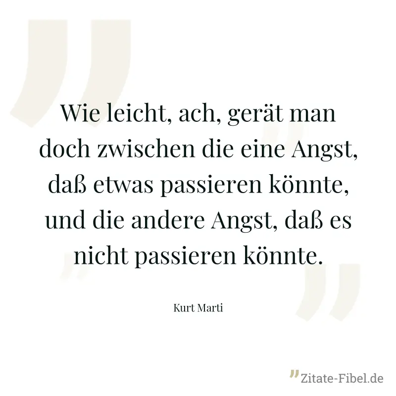 Wie leicht, ach, gerät man doch zwischen die eine Angst, daß etwas passieren könnte, und die andere Angst, daß es nicht passieren könnte. - Kurt Marti