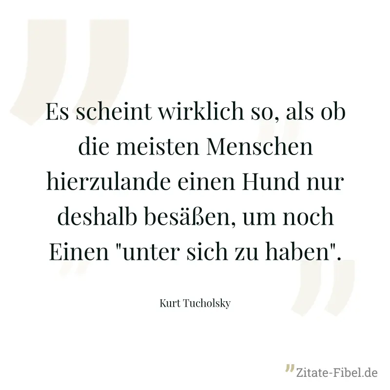 Es scheint wirklich so, als ob die meisten Menschen hierzulande einen Hund nur deshalb besäßen, um noch Einen "unter sich zu haben". - Kurt Tucholsky