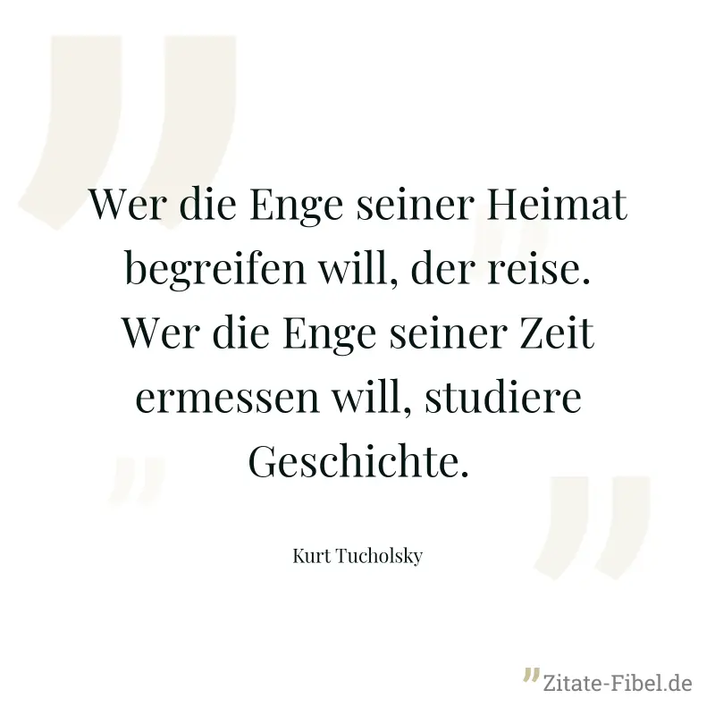 Wer die Enge seiner Heimat begreifen will, der reise. Wer die Enge seiner Zeit ermessen will, studiere Geschichte. - Kurt Tucholsky