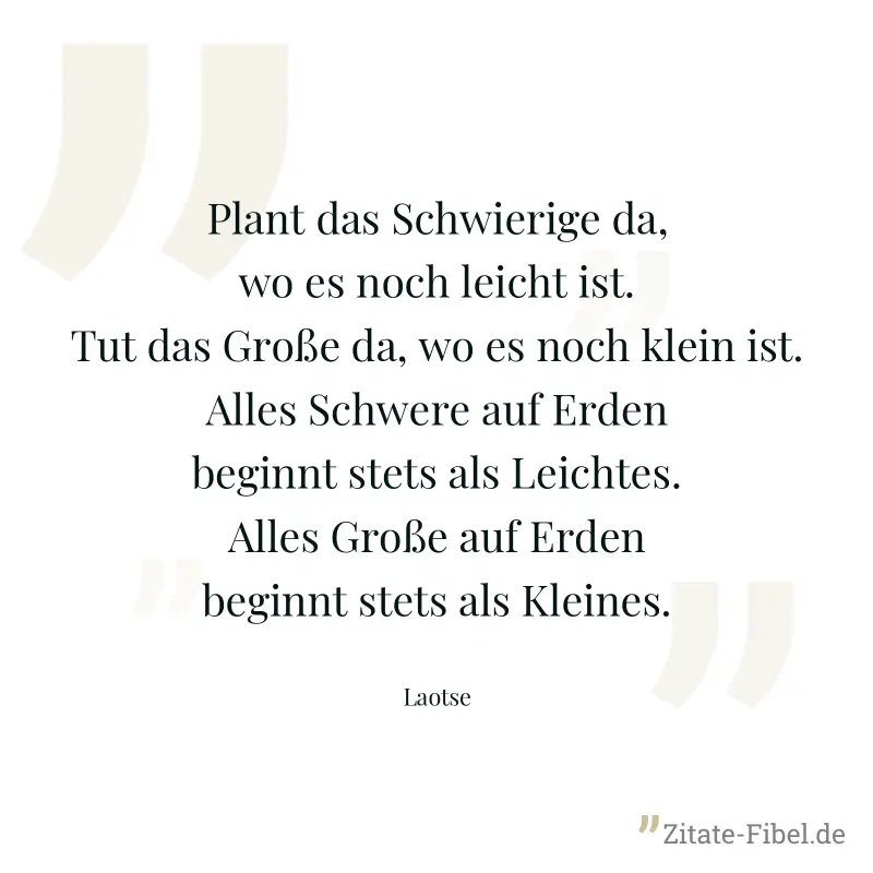 Plant das Schwierige da, wo es noch leicht ist. Tut das Große da, wo es noch klein ist. Alles Schwere auf Erden beginnt stets als Leichtes. Alles Große auf Erden beginnt stets als Kleines. - Laotse