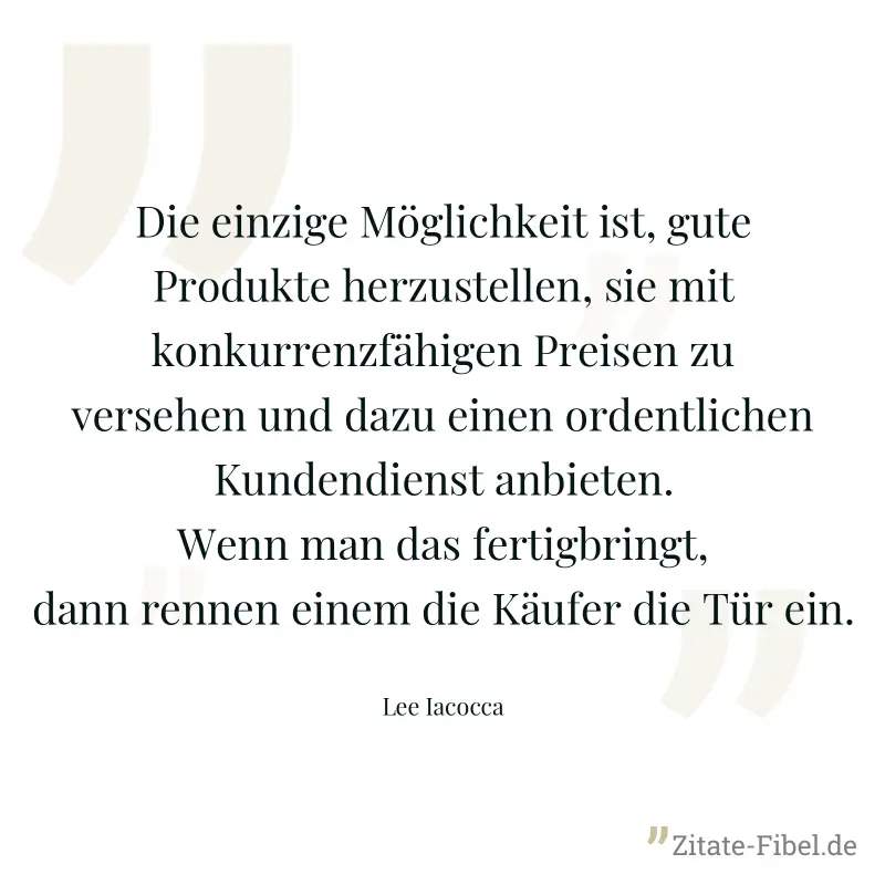 Die einzige Möglichkeit ist, gute Produkte herzustellen, sie mit konkurrenzfähigen Preisen zu versehen und dazu einen ordentlichen Kundendienst anbieten. Wenn man das fertigbringt, dann rennen einem d - Lee Iacocca