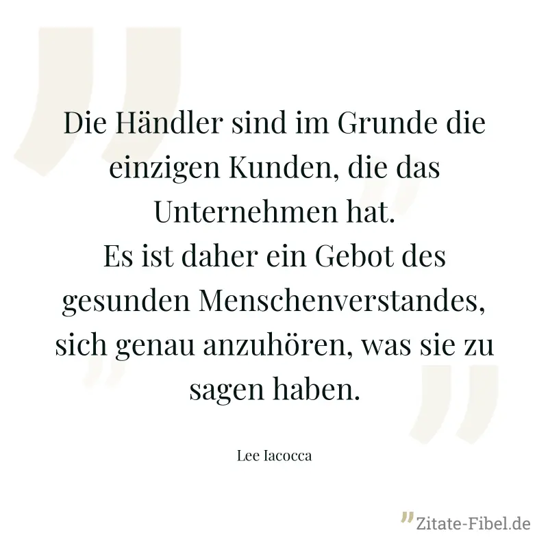 Die Händler sind im Grunde die einzigen Kunden, die das Unternehmen hat. Es ist daher ein Gebot des gesunden Menschenverstandes, sich genau anzuhören, was sie zu sagen haben. - Lee Iacocca