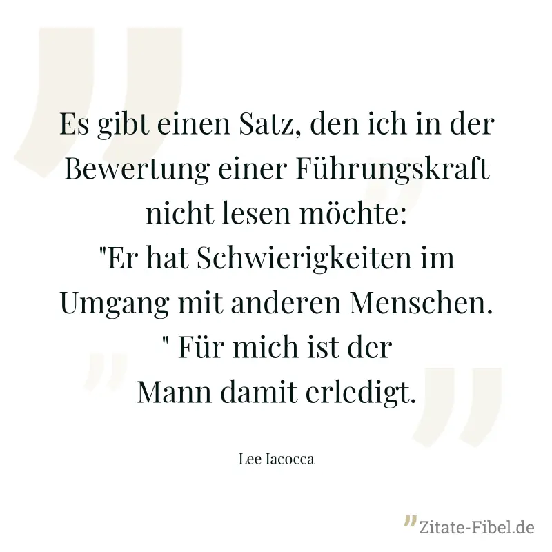 Es gibt einen Satz, den ich in der Bewertung einer Führungskraft nicht lesen möchte: "Er hat Schwierigkeiten im Umgang mit anderen Menschen." Für mich ist der Mann damit erledigt. - Lee Iacocca