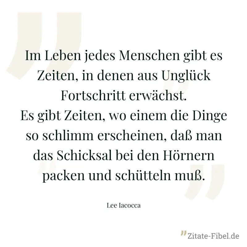 Im Leben jedes Menschen gibt es Zeiten, in denen aus Unglück Fortschritt erwächst. Es gibt Zeiten, wo einem die Dinge so schlimm erscheinen, daß man das Schicksal bei den Hörnern packen und schütteln  - Lee Iacocca