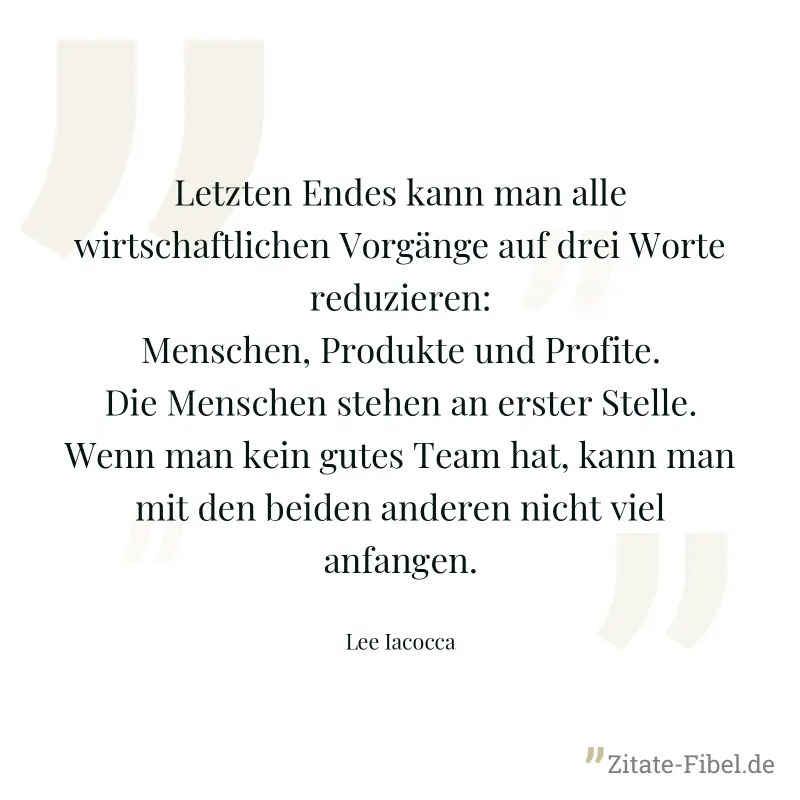 Letzten Endes kann man alle wirtschaftlichen Vorgänge auf drei Worte reduzieren: Menschen, Produkte und Profite. Die Menschen stehen an erster Stelle. Wenn man kein gutes Team hat, kann man mit den be - Lee Iacocca