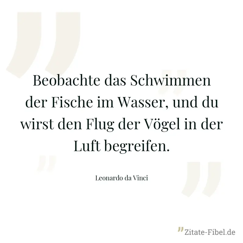 Beobachte das Schwimmen der Fische im Wasser, und du wirst den Flug der Vögel in der Luft begreifen. - Leonardo da Vinci