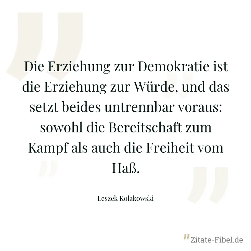 Die Erziehung zur Demokratie ist die Erziehung zur Würde, und das setzt beides untrennbar voraus: sowohl die Bereitschaft zum Kampf als auch die Freiheit vom Haß. - Leszek Kolakowski
