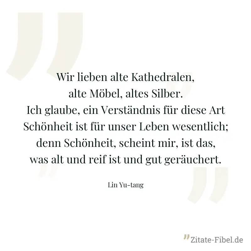 Wir lieben alte Kathedralen, alte Möbel, altes Silber. Ich glaube, ein Verständnis für diese Art Schönheit ist für unser Leben wesentlich; denn Schönheit, scheint mir, ist das, was alt und reif ist un - Lin Yu-tang